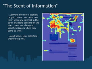 "The Scent of Information"
  "...beyond the user’s explicit
  target content, we never see
  them show any interest in the
  other available content on the
  site...users are always on
  specific missions when they
  come to sites."

  - Jarod Spool, User Interface
  Engineering (UIE)
 