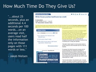 How Much Time Do They Give Us?

 "...about 25
 seconds, plus an
 additional 4.4
 seconds per 100
 words...on an
 average visit,
 users read half
 the information
 only on those
 pages with 111
 words or less."

 - Jakob Nielsen
 