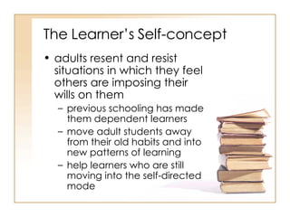 The Learner’s Self-concept adults resent and resist situations in which they feel others are imposing their wills on them  previous schooling has made them dependent learners  move adult students away from their old habits and into new patterns of learning  help learners who are still moving into the self-directed mode  