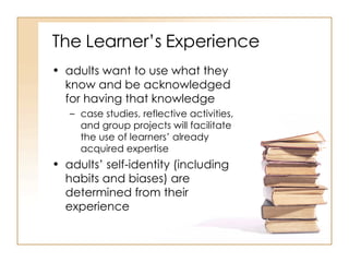 The Learner’s Experience adults want to use what they know and be acknowledged for having that knowledge  case studies, reflective activities, and group projects will facilitate the use of learners’ already acquired expertise  adults’ self-identity (including habits and biases) are determined from their experience  