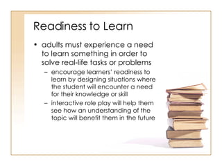 Readiness to Learn adults must experience a need to learn something in order to solve real-life tasks or problems  encourage learners’ readiness to learn by designing situations where the student will encounter a need for their knowledge or skill interactive role play will help them see how an understanding of the topic will benefit them in the future  