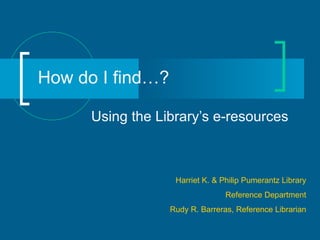 How do I find…? Using the Library’s e-resources Harriet K. & Philip Pumerantz Library Reference Department Rudy R. Barreras, Reference Librarian 