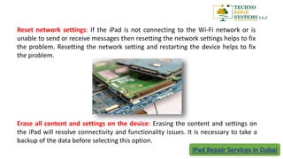 Reset network settings: If the iPad is not connecting to the Wi-Fi network or is
unable to send or receive messages then resetting the network settings helps to fix
the problem. Resetting the network setting and restarting the device helps to fix
the problem.
Erase all content and settings on the device: Erasing the content and settings on
the iPad will resolve connectivity and functionality issues. It is necessary to take a
backup of the data before selecting this option.
 