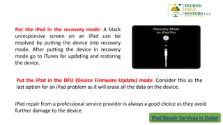 Put the iPad in the recovery mode: A black
unresponsive screen on an iPad can be
resolved by putting the device into recovery
mode. After putting the device in recovery
mode go to iTunes for updating and restoring
the device.
iPad repair from a professional service provider is always a good choice as they avoid
further damage to the device.
Put the iPad in the DFU (Device Firmware Update) mode: Consider this as the
last option for an iPad problem as it will erase all the data on the device.
 
