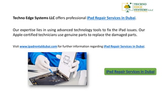 Techno Edge Systems LLC offers professional iPad Repair Services in Dubai.
Our expertise lies in using advanced technology tools to fix the iPad issues. Our
Apple-certified technicians use genuine parts to replace the damaged parts.
Visit www.ipadrentaldubai.com for further information regarding iPad Repair Services in Dubai.
 
