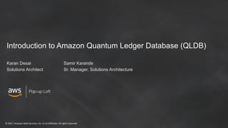 © 2017, Amazon Web Services, Inc. or its Affiliates. All rights reserved
Pop-up Loft
Introduction to Amazon Quantum Ledger Database (QLDB)
Karan Desai Samir Karande
Solutions Architect Sr. Manager, Solutions Architecture
 
