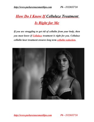 http://www.parkavenuesmartlipo.com             Ph - 2122652724


 How Do I Know If Cellulaze Treatment
                     Is Right for Me

If you are struggling to get rid of cellulite from your body, then
you must know if Cellulaze treatment is right for you. Cellulaze
cellulite laser treatment ensures long term cellulite reduction.



CELLULAZE CELLULITE TREATMENT CELLULAZE
CELLULITE TREATMENT CELLULAZE CELLULITE
TREATMENT CELLULAZE CELLULITE TREATMENT
CELLULAZE CELLULITE TREATMENT CELLULAZE
CELLULITE TREATMENT CELLULAZE CELLULITE
TREATMENT CELLULAZE CELLULITE TREATMENT
CELLULAZE CELLULITE TREATMENT CELLULAZE
CELLULITE TREATMENT CELLULAZE CELLULITE
TREATMENT CELLULAZE CELLULITE TREATMENT

CELLULAZE CELLULITE TREATMENT CELLULAZE
CELLULITE TREATMENT CELLULAZE CELLULITE
TREATMENT CELLULAZE CELLULITE TREATMENT




http://www.parkavenuesmartlipo.com             Ph - 2122652724
 