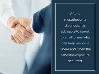 After a
mesothelioma
diagnosis, it is
advisable to speak
to an attorney who
can help pinpoint
where and when the
asbestos ...