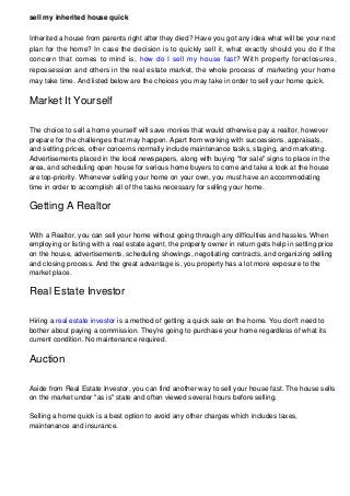 sell my inherited house quick
Inherited a house from parents right after they died? Have you got any idea what will be your next
plan for the home? In case the decision is to quickly sell it, what exactly should you do if the
concern that comes to mind is, how do I sell my house fast? With property foreclosures,
repossession and others in the real estate market, the whole process of marketing your home
may take time. And listed below are the choices you may take in order to sell your home quick.
Market It Yourself
The choice to sell a home yourself will save monies that would otherwise pay a realtor, however
prepare for the challenges that may happen. Apart from working with successions, appraisals,
and setting prices, other concerns normally include maintenance tasks, staging, and marketing.
Advertisements placed in the local newspapers, along with buying "for sale" signs to place in the
area, and scheduling open house for serious home buyers to come and take a look at the house
are top-priority. Whenever selling your home on your own, you must have an accommodating
time in order to accomplish all of the tasks necessary for selling your home.
Getting A Realtor
With a Realtor, you can sell your home without going through any difficulties and hassles. When
employing or listing with a real estate agent, the property owner in return gets help in setting price
on the house, advertisements, scheduling showings, negotiating contracts, and organizing selling
and closing process. And the great advantage is, you property has a lot more exposure to the
market place.
Real Estate Investor
Hiring a real estate investor is a method of getting a quick sale on the home. You don't need to
bother about paying a commission. They're going to purchase your home regardless of what its
current condition. No maintenance required.
Auction
Aside from Real Estate Investor, you can find another way to sell your house fast. The house sells
on the market under "as is" state and often viewed several hours before selling.
Selling a home quick is a best option to avoid any other charges which includes taxes,
maintenance and insurance.
 