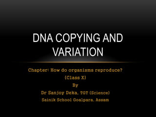 Chapter: How do organisms reproduce?
(Class X)
By
Dr Sanjoy Deka, TGT (Science)
Sainik School Goalpara, Assam
DNA COPYING AND
VARIATION
 