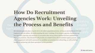 How Do Recruitment
Agencies Work: Unveiling
the Process and Benefits
Recruitment agencies play a crucial role in the talent acquisition process, serving as intermediaries between
employers and job seekers. By understanding the inner workings of recruitment agencies, businesses can
leverage their expertise and resources to streamline their hiring efforts and find the best candidates for
their open positions. This document will provide an in-depth look at the recruitment agency process, from
client engagement and needs assessment to candidate presentation and onboarding, as well as the key
benefits of partnering with these specialized service providers.
 
