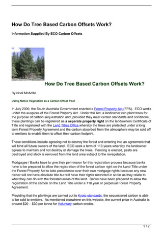 How Do Tree Based Carbon Offsets Work?
Information Supplied By ECO Carbon Offsets




                        How Do Tree Based Carbon Offsets Work?
By Noel McArdle

Using Native Vegetation as a Carbon Offset Pool

In July 2000, the South Australia Government enacted a Forest Property Act (FPA). ECO works
under the auspices of the Forest Property Act. Under the Act, a landowner can plant trees for
the purpose of carbon sequestration and, provided they meet certain standards and conditions,
these plantings can be registered as a separate property right on the landowners Certificate of
Title and registered with the Land Titles Office whereby the trees are protected under a long
term Forest Property Agreement and the carbon absorbed from the atmosphere may be sold off
to emitters to enable them to offset their carbon footprint.

These conditions include agreeing not to destroy the forest and entering into an agreement that
will bind all future owners of the land. ECO seek a term of 110 years whereby the landowner
agrees to maintain and not destroy or damage the trees. Fencing is erected, pests are
destroyed and stock is removed from the land area subject to the revegetation.

Mortgagee / Banks have to give their permission for this registration process because banks
have to be prepared to allow the registration of the forest carbon right on the Land Title under
the Forest Property Act to take precedence over their own mortgage rights because any new
owner will not have absolute title but will have their rights restricted in so far as they relate to
what they can do with the forested areas of the land. Banks have been prepared to allow the
registration of the carbon on the Land Title under a 110 year or perpetual Forest Property
Agreement.

Providing that the plantings are carried out to Kyoto standards, the sequestered carbon is able
to be sold to emitters. As mentioned elsewhere on this website, the current price in Australia is
around $20 – $30 per tonne for Voluntary carbon credits.




                                                                                                 1/2
 