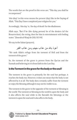 The words that are the proof in this verse are; “This day you shall be
recompensed.”

'this (day)' in this verse means the present (day) like in the Saying of
Allah, “This Day I have completed your religion for you."

Accordingly, 'this day' is, 'the day of death' for the dhalimoon.

Allah says, “But if he (the dying person) be of the deniers (of the
Resurrection), the erring, then for him is entertainment with boiling
water.” [Soorah al-Waqi'ah (56): 92-94]

We say in the Salaat (prayers),

         ‫ﻋﻮ ﺑﺎﷲ ﻣﻦ ﻋﺬاب ﺟﻬﻨﻢ ﻣﻦ ﻋﺬاب اﻟﻘﺒﺮ‬
“We seek Allah's refuge from the torment of Hell and from the
torment of the grave.”

So, the torment of the grave is proven from the Qur'an and the
Sunnah and believing in it is from faith in the Last Day.

Is the Torment in the grave for the body or the soul?

The torment in the grave is primarily for the soul but perhaps, it
reaches the body too. However, it does not mean that the body is not
affected by it at all. The body does certainly suffer from the torment
or enjoy the blessing although it may not be visible to us.

The torment in the grave is the opposite of the torment or blessing in
the world. The torment or blessing in the world is upon the body and
it also affects the soul while in the Barzakh the blessings or the
torment is upon the soul and it also affects the body.




                                  - 08 -
 