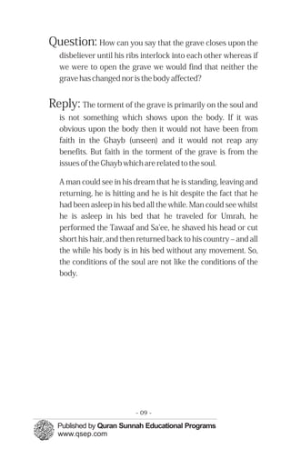 Question: How can you say that the grave closes upon the
   disbeliever until his ribs interlock into each other whereas if
   we were to open the grave we would find that neither the
   grave has changed nor is the body affected?


Reply: The torment of the grave is primarily on the soul and
   is not something which shows upon the body. If it was
   obvious upon the body then it would not have been from
   faith in the Ghayb (unseen) and it would not reap any
   benefits. But faith in the torment of the grave is from the
   issues of the Ghayb which are related to the soul.

   A man could see in his dream that he is standing, leaving and
   returning, he is hitting and he is hit despite the fact that he
   had been asleep in his bed all the while. Man could see whilst
   he is asleep in his bed that he traveled for Umrah, he
   performed the Tawaaf and Sa'ee, he shaved his head or cut
   short his hair, and then returned back to his country – and all
   the while his body is in his bed without any movement. So,
   the conditions of the soul are not like the conditions of the
   body.




                           - 09 -
 