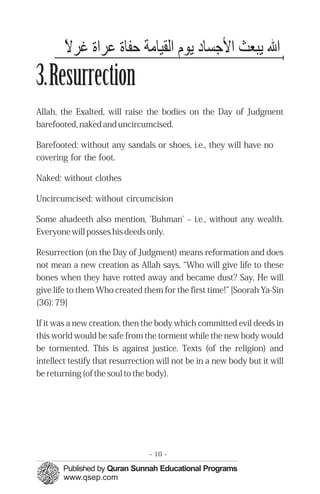 ‫اﷲ لﺎﻳرﺒﻌﺚ اﻷﺟﺴﺎد لﺎﻳرﻮم اﻟﻘﻴﺎﻣﺔ ﺣﻔﺎ ﻋﺮا ﻏﺮﻻًء‬
3.Resurrection
Allah, the Exalted, will raise the bodies on the Day of Judgment
barefooted, naked and uncircumcised.

Barefooted: without any sandals or shoes, i.e., they will have no
covering for the foot.

Naked: without clothes

Uncircumcised: without circumcision

Some ahadeeth also mention, 'Buhman' – i.e., without any wealth.
Everyone will posses his deeds only.

Resurrection (on the Day of Judgment) means reformation and does
not mean a new creation as Allah says, “Who will give life to these
bones when they have rotted away and became dust? Say, He will
give life to them Who created them for the first time!” [Soorah Ya-Sin
(36): 79]

If it was a new creation, then the body which committed evil deeds in
this world would be safe from the torment while the new body would
be tormented. This is against justice. Texts (of the religion) and
intellect testify that resurrection will not be in a new body but it will
be returning (of the soul to the body).




                                 - 10 -
 
