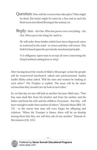 Question: How will the resurrection take place? Man might
        be dead, (his body) might be eaten by a lion and as such his
        flesh turns into blood flowing in the animal, etc.


    Reply: Allah – the One, Who has power over everything – the
        One, Who says to the thing 'be' and it is -

        He will order these bodies which have been dispersed, eaten
        or scattered in the wind - to return and they will return. This
        belief is based upon the previously mentioned principle,

        'It is obligatory upon man to accept all news concerning the
        Ghayb (without asking how or why).’



After having heard the words of Allah's Messenger r that the people
will be resurrected barefooted, naked and uncircumcised, Aaisha
(radhi Allahu anha) asked, 'Will the men and women be looking at
each other?' The Prophet r replied, 'The issue will be far more
serious than they (would care to) look at each other.'

So, on that day no one will look at another because Allah says, “That
Day man shall flee from his brother and from his mother and his
father and from his wife and his children. Everyman - that Day - will
have enough to make him careless of others.” [Soorah Abasa (80): 34-
37] - to the extent that man will even forget his offspring and
relatives, “When the Trumpet is blown, there will be no kinship
among them that Day, nor will they ask of one another.” [Soorah al-
Mu'minoon (23): 101]




                                 - 11 -
 