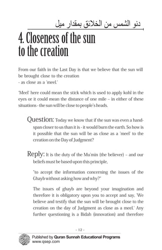 ‫دﻬﻧﻮ اﻟﺸﻤﭼﺲ ﻣﻦ اﻟﺨﻼﺋﻖ ﺑﻤﭼﻘﺪا ﻣﻴﻞ‬
4. Closeness of the sun
to the creation
From our faith in the Last Day is that we believe that the sun will
be brought close to the creation
- as close as a 'meel.'

‘Meel' here could mean the stick which is used to apply kohl in the
eyes or it could mean the distance of one mile – in either of these
situations - the sun will be close to people’s heads.


    Question: Today we know that if the sun was even a hand-
       span closer to us than it is - it would burn the earth. So how is
       it possible that the sun will be as close as a 'meel' to the
       creation on the Day of Judgment?


    Reply: It is the duty of the Mu'min (the believer) – and our
       beliefs must be based upon this principle,

       "to accept the information concerning the issues of the
       Ghayb without asking how and why?"

       The issues of ghayb are beyond your imagination and
       therefore it is obligatory upon you to accept and say, 'We
       believe and testify that the sun will be brought close to the
       creation on the day of Judgment as close as a meel.' Any
       further questioning is a Bidah (innovation) and therefore


                                - 12 -
 