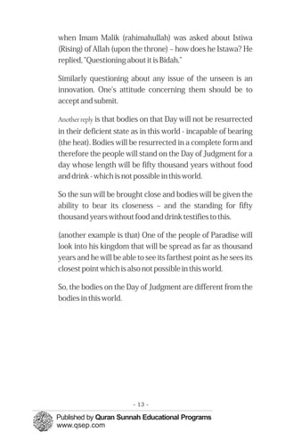 when Imam Malik (rahimahullah) was asked about Istiwa
(Rising) of Allah (upon the throne) – how does he Istawa? He
replied, "Questioning about it is Bidah."

Similarly questioning about any issue of the unseen is an
innovation. One's attitude concerning them should be to
accept and submit.

Another reply is that bodies on that Day will not be resurrected
in their deficient state as in this world - incapable of bearing
(the heat). Bodies will be resurrected in a complete form and
therefore the people will stand on the Day of Judgment for a
day whose length will be fifty thousand years without food
and drink - which is not possible in this world.

So the sun will be brought close and bodies will be given the
ability to bear its closeness – and the standing for fifty
thousand years without food and drink testifies to this.

(another example is that) One of the people of Paradise will
look into his kingdom that will be spread as far as thousand
years and he will be able to see its farthest point as he sees its
closest point which is also not possible in this world.

So, the bodies on the Day of Judgment are different from the
bodies in this world.




                         - 13 -
 