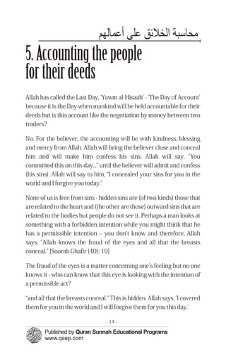 ‫ﻣﺤﺎﺳﺒﺔ اﻟﺨﻼﺋﻖ ﻋﻠﻰ ﻋﻤﭼﺎﻟﻬﻢ‬
5. Accounting the people
for their deeds
Allah has called the Last Day, 'Yawm al-Hisaab' - 'The Day of Account'
because it is the Day when mankind will be held accountable for their
deeds but is this account like the negotiation by money between two
traders?

No. For the believer, the accounting will be with kindness, blessing
and mercy from Allah. Allah will bring the believer close and conceal
him and will make him confess his sins. Allah will say, "You
committed this on this day...” until the believer will admit and confess
(his sins). Allah will say to him, “I concealed your sins for you in the
world and I forgive you today.”

None of us is free from sins - hidden sins are (of two kinds) those that
are related to the heart and (the other are those) outward sins that are
related to the bodies but people do not see it. Perhaps a man looks at
something with a forbidden intention while you might think that he
has a permissible intention – you don't know and therefore, Allah
says, "Allah knows the fraud of the eyes and all that the breasts
conceal." [Soorah Ghafir (40): 19]

The fraud of the eyes is a matter concerning one's feeling but no one
knows it - who can know that this eye is looking with the intention of
a permissible act?

“and all that the breasts conceal." This is hidden. Allah says, 'I covered
them for you in the world and I will forgive them for you this day.’

                                 - 14 -
 