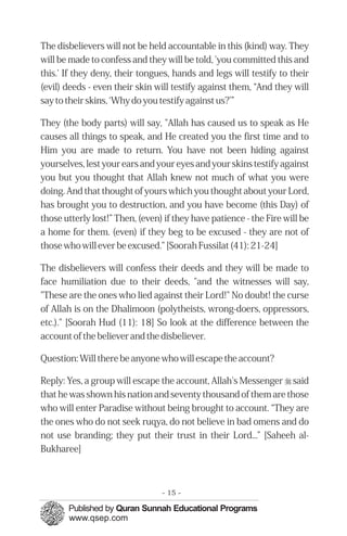 The disbelievers will not be held accountable in this (kind) way. They
will be made to confess and they will be told, 'you committed this and
this.' If they deny, their tongues, hands and legs will testify to their
(evil) deeds - even their skin will testify against them, “And they will
say to their skins, ‘Why do you testify against us?’”

They (the body parts) will say, "Allah has caused us to speak as He
causes all things to speak, and He created you the first time and to
Him you are made to return. You have not been hiding against
yourselves, lest your ears and your eyes and your skins testify against
you but you thought that Allah knew not much of what you were
doing. And that thought of yours which you thought about your Lord,
has brought you to destruction, and you have become (this Day) of
those utterly lost!” Then, (even) if they have patience - the Fire will be
a home for them. (even) if they beg to be excused - they are not of
those who will ever be excused." [Soorah Fussilat (41): 21-24]

The disbelievers will confess their deeds and they will be made to
face humiliation due to their deeds, "and the witnesses will say,
"These are the ones who lied against their Lord!" No doubt! the curse
of Allah is on the Dhalimoon (polytheists, wrong-doers, oppressors,
etc.)." [Soorah Hud (11): 18] So look at the difference between the
account of the believer and the disbeliever.

Question: Will there be anyone who will escape the account?

Reply: Yes, a group will escape the account, Allah's Messenger r said
that he was shown his nation and seventy thousand of them are those
who will enter Paradise without being brought to account. “They are
the ones who do not seek ruqya, do not believe in bad omens and do
not use branding; they put their trust in their Lord...” [Saheeh al-
Bukharee]



                                 - 15 -
 