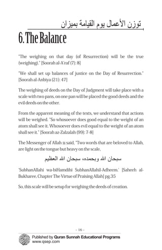 ‫ﺗﻮزن اﻷﻋﻤﭼﺎ لﺎﻳرﻮم اﻟﻘﻴﺎﻣﺔ ﺑﻤﭼﻴﺰان‬
6.TheBalance
"The weighing on that day (of Resurrection) will be the true
(weighing)." [Soorah al-A'raf (7): 8]

"We shall set up balances of justice on the Day of Resurrection."
[Soorah al-Anbiya (21): 47]

The weighing of deeds on the Day of Judgment will take place with a
scale with two pans, on one pan will be placed the good deeds and the
evil deeds on the other.

From the apparent meaning of the texts, we understand that actions
will be weighed. "So whosoever does good equal to the weight of an
atom shall see it. Whosoever does evil equal to the weight of an atom
shall see it." [Soorah az-Zalzalah (99): 7-8]

The Messenger of Allah r said, "Two words that are beloved to Allah,
are light on the tongue but heavy on the scale,

               ‫ﺳﺒﺤﺎن اﷲ ﺑﺤﻤﭼﺪ ٬ ﺳﺒﺤﺎن اﷲ اﻟﻌﻈﻴﻢ‬
‘SubhanAllahi wa-biHamdihi SubhanAllahil-Adheem.' [Saheeh al-
Bukharee, Chapter The Virtue of Praising Allah] pg.35

So, this scale will be setup for weighing the deeds of creation.




                                 - 16 -
 