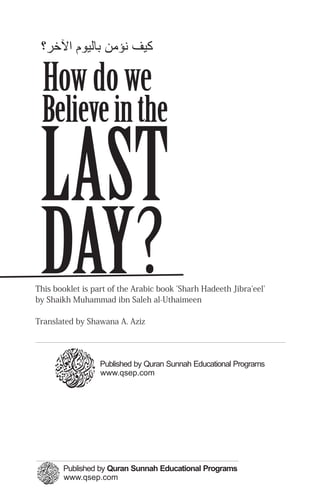 ‫ﻛﻴﻒ ﻬﻧﺆﻣﻦ ﺑﺎﻟﻴﻮم اﻵﺧﺮ؟‬

  How do we
 Believe in the

 LAST
 DAY?
This booklet is part of the Arabic book 'Sharh Hadeeth Jibra'eel'
by Shaikh Muhammad ibn Saleh al-Uthaimeen

Translated by Shawana A. Aziz




                  Published by Quran Sunnah Educational Programs
                  www.qsep.com
 