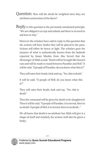 Question: How will the deeds be weighted since they are
   attributes and actions of the doers?


Reply to this question is the previously mentioned principle,
   “We are obliged to accept and submit and there is no need to
   ask how or why.”

   However the scholars have said in reply to this question that
   the actions will have bodies that will be placed in the pans.
   Actions will either be heavy or light. The scholars gave the
   instance of what is authentically known from the hadeeth
   reported by Imam Muslim from Abu Sa'eed that the
   Messenger of Allah r said, “Death will be brought like horned
   ram and will be made to stand between Paradise and Hell.” It
   will be said, “O people of Paradise, do you know what this is?”

   They will raise their heads, look and say, “Yes, this is death.”

   It will be said, “O people of Hell, do you know what this
   is?”

   They will raise their heads, look and say, “Yes, this is
   death.”

   Then the command will be given for death to be slaughtered.
   Then it will be said, “O people of Paradise, it is eternal, there is
   no death. O people of Hell, it is eternal, there is no death...”

   We all know that death is an attribute but Allah will give it a
   shape of itself and similarly the actions (will also be given a
   body).




                             - 17 -
 