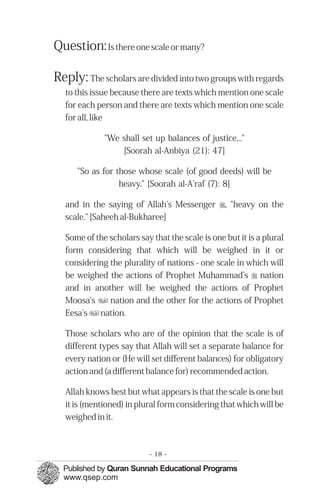 Question: Is there one scale or many?

Reply: The scholars are divided into two groups with regards
   to this issue because there are texts which mention one scale
   for each person and there are texts which mention one scale
   for all, like

              "We shall set up balances of justice..."
                  [Soorah al-Anbiya (21): 47]

      "So as for those whose scale (of good deeds) will be
                  heavy.” [Soorah al-A'raf (7): 8]

   and in the saying of Allah's Messenger r, "heavy on the
   scale." [Saheeh al-Bukharee]

   Some of the scholars say that the scale is one but it is a plural
   form considering that which will be weighed in it or
   considering the plurality of nations - one scale in which will
   be weighed the actions of Prophet Muhammad’s r nation
   and in another will be weighed the actions of Prophet
   Moosa's u nation and the other for the actions of Prophet
   Eesa's u nation.

   Those scholars who are of the opinion that the scale is of
   different types say that Allah will set a separate balance for
   every nation or (He will set different balances) for obligatory
   action and (a different balance for) recommended action.

   Allah knows best but what appears is that the scale is one but
   it is (mentioned) in plural form considering that which will be
   weighed in it.



                            - 18 -
 