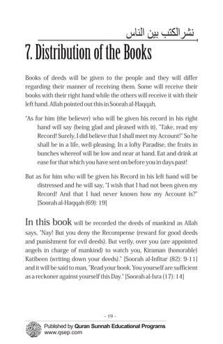 ‫ﻬﻧﺸﺮاﻟﻜﺘﺐ ﺑﻴﻦ اﻟﻨﺎس‬
7. Distribution of the Books
Books of deeds will be given to the people and they will differ
regarding their manner of receiving them. Some will receive their
books with their right hand while the others will receive it with their
left hand. Allah pointed out this in Soorah al-Haqqah,

“As for him (the believer) who will be given his record in his right
     hand will say (being glad and pleased with it), "Take, read my
     Record! Surely, I did believe that I shall meet my Account!" So he
     shall be in a life, well-pleasing. In a lofty Paradise, the fruits in
     bunches whereof will be low and near at hand. Eat and drink at
     ease for that which you have sent on before you in days past!

But as for him who will be given his Record in his left hand will be
     distressed and he will say, "I wish that I had not been given my
     Record! And that I had never known how my Account is?"
     [Soorah al-Haqqah (69): 19]


In this book will be recorded the deeds of mankind as Allah
says, "Nay! But you deny the Recompense (reward for good deeds
and punishment for evil deeds). But verily, over you (are appointed
angels in charge of mankind) to watch you, Kiraman (honorable)
Katibeen (writing down your deeds)." [Soorah al-Infitar (82): 9-11]
and it will be said to man, "Read your book. You yourself are sufficient
as a reckoner against yourself this Day." [Soorah al-Isra (17): 14]




                                 - 19 -
 