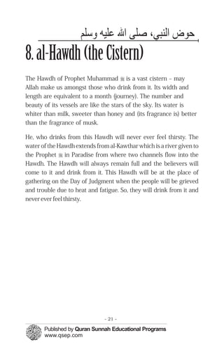 ‫اﻟﻨﺒﻲ٬ ﺻﻠﻰ اﷲ ﻋﻠﻴﻪ ﺳﻠﻢ‬                   ‫ﺣﻮ‬
8. al-Hawdh (the Cistern)
The Hawdh of Prophet Muhammad r is a vast cistern – may
Allah make us amongst those who drink from it. Its width and
length are equivalent to a month (journey). The number and
beauty of its vessels are like the stars of the sky. Its water is
whiter than milk, sweeter than honey and (its fragrance is) better
than the fragrance of musk.

He, who drinks from this Hawdh will never ever feel thirsty. The
water of the Hawdh extends from al-Kawthar which is a river given to
the Prophet r in Paradise from where two channels flow into the
Hawdh. The Hawdh will always remain full and the believers will
come to it and drink from it. This Hawdh will be at the place of
gathering on the Day of Judgment when the people will be grieved
and trouble due to heat and fatigue. So, they will drink from it and
never ever feel thirsty.




                               - 21 -
 