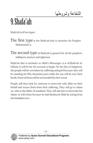 ‫اﻟﺸﻔﺎﻋﺔ ﺷﺮ ﻃﻬﺎ‬
9.Shafa'ah
Shafa'ah is of two types:


The first type is the Shafa'ah that is exclusive for Prophet
     Muhammad r


The second type of Shafa'ah is general for all the prophets,
     siddiqeen, martyrs and righteous

Shafa'ah that is exclusive to Allah's Messenger r is al-Shafa'ah al-
Udhma. It will be for the account to begin. On the Day of Judgment,
the people will be overtaken by suffering and grief because they will
be standing for fifty thousand years while the sun will be over their
heads. Some of them will be surrounded by their sweat.

People will thus look for someone to intercede with Allah on their
behalf and rescue them from their suffering. They will go to Adam
u, who is the father of mankind. They will ask him to intercede but
Adam u will refuse because he had disobeyed Allah by eating from
the forbidden tree.




                               - 22 -
 