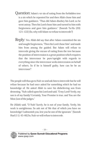 Question: Adam's u sin of eating from the forbidden tree
        is a sin which he repented for and then Allah chose him and
        gave him guidance. "Thus did Adam disobey his Lord, so he
        went astray. Then his Lord chose him and turned to him with
        forgiveness and gave him guidance." [Soorah Ta-Ha (20):
        121-122] (So, why will Adam u refuse to intercede?)


    Reply: Yes. Allah did say that after Adam committed the sin
        and sought forgiveness, "Then his Lord chose him" and made
        him from among the guided. But Adam will refuse to
        intercede giving the excuse of eating from the tree because
        the position of intercession is a great position which requires
        that the intercessor be pure/upright with regards to
        everything since the intercessor seeks intercession on behalf
        of others. So if he is himself guilty, how can he be an
        intercessor?



The people will thus go to Nuh u and ask him to intercede but he will
refuse because he had once asked for something which he had no
knowledge of. He asked Allah to save his disbelieving son from
drowning, "Nuh called upon his Lord and said, "O my Lord! Verily, my
son is of my family! Certainly, Your Promise is true, and You are the
Most Just of the judges."

He (Allah) said, "O Nuh! Surely, he is not of your family. Verily, his
work is unrighteous. So ask not of Me that of which you have no
knowledge! I admonish you, lest you be one of the ignorant." [Soorah
Hud (11): 45-46] So, Nuh u will refuse to intercede.




                                - 23 -
 