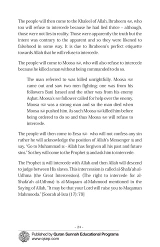 The people will then come to the Khaleel of Allah, Ibraheem u, who
too will refuse to intercede because he had lied thrice – although,
those were not lies in reality. Those were apparently the truth but the
intent was contrary to the apparent and so they were likened to
falsehood in some way. It is due to Ibraheem's perfect etiquette
towards Allah that he will refuse to intercede.

The people will come to Moosa u, who will also refuse to intercede
because he killed a man without being commanded to do so.

     The man referred to was killed unrightfully. Moosa u
     came out and saw two men fighting; one was from his
     followers Bani Israeel and the other was from his enemy
     Aqbat. Moosa's u follower called for help over the enemy.
     Moosa u was a strong man and so the man died when
     Moosa u pushed him. As such Moosa u killed him before
     being ordered to do so and thus Moosa u will refuse to
     intercede.

The people will then come to Eesa u who will not confess any sin
rather he will acknowledge the position of Allah's Messenger r and
say, “Go to Muhammad r - Allah has forgiven all his past and future
sins.” So they will come to the Prophet r and ask him to intercede.

The Prophet r will intercede with Allah and then Allah will descend
to judge between His slaves. This intercession is called al-Shafa'ah al-
Udhma (the Great Intercession). (The right to intercede for al-
Shafa'ah al-Udhma) is al-Maqaam al-Mahmood mentioned in the
Saying of Allah, "It may be that your Lord will raise you to Maqaman
Mahmooda." [Soorah al-Isra (17): 79]




                                - 24 -
 