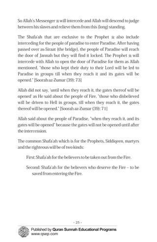 So Allah's Messenger r will intercede and Allah will descend to judge
between his slaves and relieve them from this (long) standing.

The Shafa'ah that are exclusive to the Prophet r also include
interceding for the people of paradise to enter Paradise. After having
passed over as-Siraat (the bridge), the people of Paradise will reach
the door of Jannah but they will find it locked. The Prophet r will
intercede with Allah to open the door of Paradise for them as Allah
mentioned, "those who kept their duty to their Lord will be led to
Paradise in groups till when they reach it and its gates will be
opened." [Soorah az-Zumar (39): 73]

Allah did not say, 'until when they reach it, the gates thereof will be
opened' as He said about the people of Fire, "those who disbelieved
will be driven to Hell in groups, till when they reach it, the gates
thereof will be opened." [Soorah az-Zumar (39): 71]

Allah said about the people of Paradise, "when they reach it, and its
gates will be opened" because the gates will not be opened until after
the intercession.

The common Shafa'ah which is for the Prophets, Siddiqeen, martyrs
and the righteous will be of two kinds:

     First: Shafa'ah for the believers to be taken out from the Fire.

     Second: Shafa'ah for the believers who deserve the Fire – to be
        saved from entering the Fire.




                                 - 25 -
 