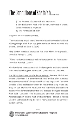 TheConditionsofShafa'ah                             are three;


        i) The Pleasure of Allah with the intercessor
        ii) The Pleasure of Allah with the one, on behalf of whom
        the intercession is requested
        iii) The Permission of Allah

The proof are the following verses,

"There are many angels in the heavens whose intercession will avail
nothing except after Allah has given leave for whom He wills and
pleases." [Soorah an-Najm (53): 26]

"they cannot intercede except for him with whom He is pleased."
[Soorah al-Anbiya (21): 28]

"Who is he that can intercede with Him except with His Permission?"
[Soorah al-Baqarah (2): 255]

"On that day no intercession shall avail except the one for whom the
Most Beneficent has given permission." [Soorah Ta-Ha (20): 109]

This Shafa'ah will not benefit the disbelievers because Allah is not
pleased with them. It is a condition of Shafa'ah that Allah is pleased
with the one, on behalf of whom the Shafa'ah is requested. Therefore
the idols of the mushrikeen whom the mushrikeen cling to and say,
'they are our intercessors with Allah,' will not benefit them and will
not intercede for them rather they will increase their grief because
Allah said, "Certainly! You (disbelievers) and that which you are
worshipping now besides Allah are fuel for Hell!" [Soorah al-Anbiya
(21): 98] So the idols' being the fuel of Fire will increase the sorrow of
the disbelievers.


                                 - 26 -
 