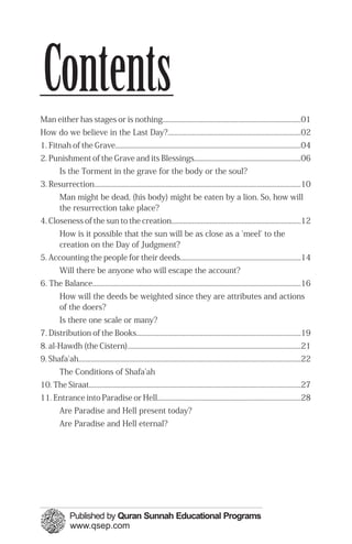Contents
Man either has stages or is nothing...............................................................................01
How do we believe in the Last Day?............................................................................02
1. Fitnah of the Grave..........................................................................................................04
2. Punishment of the Grave and its Blessings.............................................................06
         Is the Torment in the grave for the body or the soul?
3. Resurrection......................................................................................................................10
         Man might be dead, (his body) might be eaten by a lion. So, how will
         the resurrection take place?
4. Closeness of the sun to the creation..........................................................................12
         How is it possible that the sun will be as close as a 'meel' to the
         creation on the Day of Judgment?
5. Accounting the people for their deeds.....................................................................14
         Will there be anyone who will escape the account?
6. The Balance.......................................................................................................................16
         How will the deeds be weighted since they are attributes and actions
         of the doers?
         Is there one scale or many?
7. Distribution of the Books..............................................................................................19
8. al-Hawdh (the Cistern)...................................................................................................21
9. Shafa'ah...............................................................................................................................22
         The Conditions of Shafa'ah
10. The Siraat.........................................................................................................................27
11. Entrance into Paradise or Hell..................................................................................28
         Are Paradise and Hell present today?
         Are Paradise and Hell eternal?
 