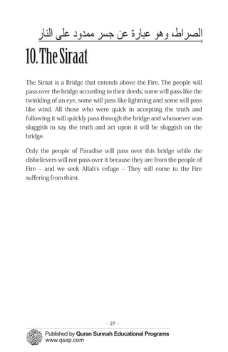 ‫اﻟﺼﺮاط٬ ﻫﻮ ﻋﺒﺎ ﻋﻦ ﺟﺴﺮ ﻣﻤﭼﺪ د ﻋﻠﻰ اﻟﻨﺎ‬
10.TheSiraat
The Siraat is a Bridge that extends above the Fire. The people will
pass over the bridge according to their deeds; some will pass like the
twinkling of an eye, some will pass like lightning and some will pass
like wind. All those who were quick in accepting the truth and
following it will quickly pass through the bridge and whosoever was
sluggish to say the truth and act upon it will be sluggish on the
bridge.

Only the people of Paradise will pass over this bridge while the
disbelievers will not pass over it because they are from the people of
Fire – and we seek Allah's refuge – They will come to the Fire
suffering from thirst.




                                - 27 -
 