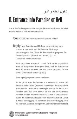 ‫دﺧﻮ اﻟﺠﻨﺔ اﻟﻨﺎ‬
11. Entrance into Paradise or Hell
This is the final stage when the people of Paradise will enter Paradise
and the people of Hell will enter the Fire.


     Question: Are Paradise and Hell present today?

     Reply: Yes, Paradise and Hell are present today as is
        proven in the Book and the Sunnah. Allah says
        concerning the Fire, "Fear the Fire which is prepared for
        the disbelievers." [Soorah aali-Imran (3): 131]
         'prepared' means readiness.

        Allah says about Paradise, "March forth in the way (which
        leads to) forgiveness from your Lord, and for Paradise as
        wide as are the heavens and the earth, prepared for the
        pious." [Soorah aali-Imran (3): 133]

        (here again) prepared means readiness.

        As for proof from the Sunnah, it is established in the two
        Saheehs and in other (books of Hadeeth) in the story of the
        eclipse of the sun that the Messenger r stood for Salaat, and
        Paradise and Hell were shown to him and he witnessed
        Paradise until he intended to reach a bunch of grapes from it
        but he did not take it. He r saw Fire and saw Amar ibn Luhay
        al-Khuza'ee dragging his intestines that were hanging from
        his stomach. We seek Refuge with Allah from the Fire of Hell.

                                - 28 -
 