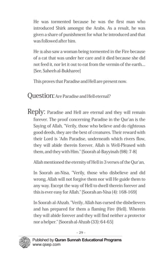He was tormented because he was the first man who
  introduced Shirk amongst the Arabs. As a result, he was
  given a share of punishment for what he introduced and that
  was followed after him.

  He r also saw a woman being tormented in the Fire because
  of a cat that was under her care and it died because she did
  not feed it, nor let it out to eat from the vermin of the earth....
  [See, Saheeh al-Bukharee]

  This proves that Paradise and Hell are present now.


Question: Are Paradise and Hell eternal?

Reply: Paradise and Hell are eternal and they will remain
  forever. The proof concerning Paradise in the Qur'an is the
  Saying of Allah, "Verily, those who believe and do righteous
  good deeds, they are the best of creatures. Their reward with
  their Lord is 'Adn Paradise, underneath which rivers flow,
  they will abide therein forever, Allah is Well-Pleased with
  them, and they with Him." [Soorah al-Bayyinah (98): 7-8]

  Allah mentioned the eternity of Hell in 3 verses of the Qur'an,

  In Soorah an-Nisa, "Verily, those who disbelieve and did
  wrong, Allah will not forgive them nor will He guide them to
  any way. Except the way of Hell to dwell therein forever and
  this is ever easy for Allah." [Soorah an-Nisa (4): 168-169]

  In Soorah al-Ahzab, "Verily, Allah has cursed the disbelievers
  and has prepared for them a flaming Fire (Hell). Wherein
  they will abide forever and they will find neither a protector
  nor a helper." [Soorah al-Ahzab (33): 64-65]

                           - 29 -
 