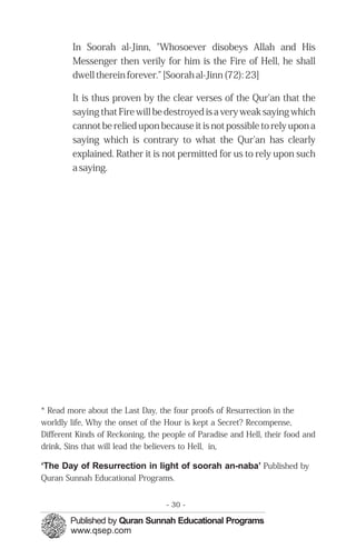 In Soorah al-Jinn, "Whosoever disobeys Allah and His
        Messenger then verily for him is the Fire of Hell, he shall
        dwell therein forever." [Soorah al-Jinn (72): 23]

        It is thus proven by the clear verses of the Qur'an that the
        saying that Fire will be destroyed is a very weak saying which
        cannot be relied upon because it is not possible to rely upon a
        saying which is contrary to what the Qur'an has clearly
        explained. Rather it is not permitted for us to rely upon such
        a saying.




* Read more about the Last Day, the four proofs of Resurrection in the
worldly life, Why the onset of the Hour is kept a Secret? Recompense,
Different Kinds of Reckoning, the people of Paradise and Hell, their food and
drink, Sins that will lead the believers to Hell, in,

‘The Day of Resurrection in light of soorah an-naba’ Published by
Quran Sunnah Educational Programs.


                                   - 30 -
 