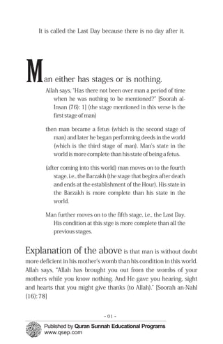 It is called the Last Day because there is no day after it.




M      an either has stages or is nothing.
        Allah says, “Has there not been over man a period of time
            when he was nothing to be mentioned?” [Soorah al-
            Insan (76): 1] (the stage mentioned in this verse is the
            first stage of man)

        then man became a fetus (which is the second stage of
           man) and later he began performing deeds in the world
           (which is the third stage of man). Man's state in the
           world is more complete than his state of being a fetus.

        (after coming into this world) man moves on to the fourth
            stage, i.e., the Barzakh (the stage that begins after death
            and ends at the establishment of the Hour). His state in
            the Barzakh is more complete than his state in the
            world.

        Man further moves on to the fifth stage, i.e., the Last Day.
          His condition at this stge is more complete than all the
          previous stages.


Explanation of the above is that man is without doubt
more deficient in his mother's womb than his condition in this world.
Allah says, “Allah has brought you out from the wombs of your
mothers while you know nothing. And He gave you hearing, sight
and hearts that you might give thanks (to Allah).” [Soorah an-Nahl
(16): 78]


                                  - 01 -
 