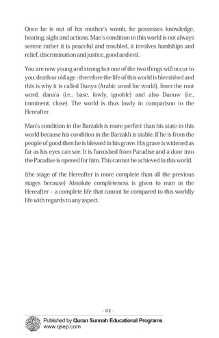 Once he is out of his mother's womb, he possesses knowledge,
hearing, sight and actions. Man's condition in this world is not always
serene rather it is peaceful and troubled, it involves hardships and
relief, discrimination and justice, good and evil.

You are now young and strong but one of the two things will occur to
you; death or old age - therefore the life of this world is blemished and
this is why it is called Dunya (Arabic word for world), from the root
word, dana'a (i.e., base, lowly, ignoble) and also Dunuw (i.e.,
imminent, close). The world is thus lowly in comparison to the
Hereafter.

Man's condition in the Barzakh is more perfect than his state in this
world because his condition in the Barzakh is stable. If he is from the
people of good then he is blessed in his grave. His grave is widened as
far as his eyes can see. It is furnished from Paradise and a door into
the Paradise is opened for him. This cannot be achieved in this world.

(the stage of the Hereafter is more complete than all the previous
stages because) Absolute completeness is given to man in the
Hereafter – a complete life that cannot be compared to this worldly
life with regards to any aspect.




                                 - 02 -
 