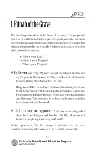 ‫ﻓﺘﻨﺔ اﻟﻘﺒﺮ‬
1.FitnahoftheGrave
The first stage after death is the fitnah of the grave. The people will
face trial or will be tested in their graves regardless of whether one is
buried in the ground or is thrown in the sea or is eaten by a lion or (his
ashes are) dispersed in the wind. He will face this fitnah and he will be
asked about three matters;

        a) Who is your Lord?
        b) What is your Religion?
        c) Who is your Prophet?


A believer will reply, 'My Lord is Allah, my religion is Islam and
     my Prophet is Muhammad r.' Then a caller will call from the
     heavens that my slave has spoken the truth.

     His grave will then be widened for him as far as his eyes can see.
     It will be furnished with furnishings from Paradise. A door will
     be opened into Paradise through which will come its fragrance
     and blessings. This condition is without doubt more complete
     than his condition in the world.


A disbeliever or hypocrite will say upon being asked
     about his Lord, Religion and Prophet, 'Oh, Oh, I don't know. I
     heard the people say something and I said it.’

Reflect upon what, 'Oh, Oh,' means. It indicates that the slave
recollects something, tries to recall it but is unable to remember.

                                 - 04 -
 