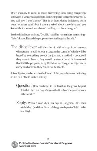 One's inability to recall is more distressing than being completely
unaware. If you are asked about something and you are unaware of it,
you will say, 'I don't know.' This is without doubt deficiency but it
does not cause grief - but if you are asked about something and you
knew it but you are incapable of recalling it - this causes grief.

So the disbeliever will say, 'Oh, Oh.' - as if he remembers something -
“I don't know. I heard the people say something and I said it."


The disbeliever will then be hit with a large iron hammer
     whereupon he will let out a scream the sound of which will be
     heard by everything except the jinn and mankind – because if
     they were to hear it, they would be struck dumb. It is narrated
     that if all the people of a city like Mina were to gather together to
     carry this hammer, they would not be able to.

It is obligatory to believe in the Fitnah of the grave because believing
in it is part of faith in the Last Day.


     Question: How can belief in the fitnah of the grave be part
        of faith in the Last Day whereas the fitnah of the grave occurs
        in this world?


     Reply:     When a man dies, his day of Judgment has been
        established (and thus fitnah of the grave is part of faith in the
        Last Day).




                                 - 05 -
 