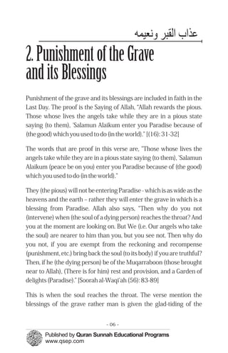 ‫ﻋﺬاب اﻟﻘﺒﺮ ﻬﻧﻌﻴﻤﭼﻪ‬
2. Punishment of the Grave
and its Blessings
Punishment of the grave and its blessings are included in faith in the
Last Day. The proof is the Saying of Allah, “Allah rewards the pious.
Those whose lives the angels take while they are in a pious state
saying (to them), 'Salamun Alaikum enter you Paradise because of
(the good) which you used to do (in the world)." [(16): 31-32]

The words that are proof in this verse are, "Those whose lives the
angels take while they are in a pious state saying (to them), 'Salamun
Alaikum (peace be on you) enter you Paradise because of (the good)
which you used to do (in the world)."

They (the pious) will not be entering Paradise - which is as wide as the
heavens and the earth – rather they will enter the grave in which is a
blessing from Paradise. Allah also says, “Then why do you not
(intervene) when (the soul of a dying person) reaches the throat? And
you at the moment are looking on. But We (i.e. Our angels who take
the soul) are nearer to him than you, but you see not. Then why do
you not, if you are exempt from the reckoning and recompense
(punishment, etc.) bring back the soul (to its body) if you are truthful?
Then, if he (the dying person) be of the Muqarraboon (those brought
near to Allah), (There is for him) rest and provision, and a Garden of
delights (Paradise).” [Soorah al-Waqi'ah (56): 83-89]

This is when the soul reaches the throat. The verse mention the
blessings of the grave rather man is given the glad-tiding of the


                                 - 06 -
 