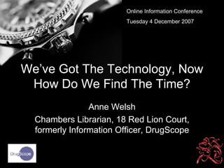 We’ve Got The Technology, Now How Do We Find The Time? Anne Welsh Chambers Librarian, 18 Red Lion Court, formerly Information Officer, DrugScope Online Information Conference Tuesday 4 December 2007 