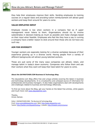 How do you Attract, Retain and Manage Talent?
they help their employees improve their skills. Sending employees to training
courses on a regular basis and providing tuition reimbursement will attract good
workers and keep them around for years to come.
VALUE EMPLOYEE INPUT
Employee morale is low when workers in a company feel as if upper
management never listens to them. Organisations should try to involve
subordinates in decision-making as much as possible and make changes based
on their input when feasible. Employees who feel like they have a say in running
a company have a better reason to stick around than those who do not have any
such say.
AIM FOR DIVERSITY
Younger workers are especially looking for a diverse workplace because of their
experience growing up in a diverse world. Having people from a variety of
different backgrounds will attract young talented workers.
These are just some of the many ways companies can attract, retain, and
manage talent in today’s down economy. Companies who follow them and ask
their workers what they want will keep their best talent for years to come.
About the DAYWATCHER.COM Business & Technology Blog
The daywatcher.com Blog offers free and unique articles covering the latest in business
and technology developments. It is a trustworthy and unbiased source of information for
professionals and business managers. It also helps organisations deal with developments
and challenges related to business and technology effectively.
To find out more about the Blog, get your hands on the latest free articles, white papers
and much more visit www.daywatcher.com.
Thanks,
Imran Zaman.
Editor | DAYWATCHER.COM - The Business & Technology Blog
Email: imran.zaman@daywatcher.com| Web: http://www.daywatcher.com
Twitter: http://twitter.com/daywatcherblog | LinkedIn: http://linkedin.com/in/izaman
3 © Copyright Imran Zaman, DAYWATCHER.COM 2009-13. All rights reserved.
 