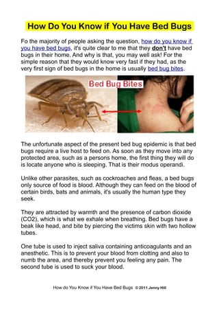 How Do You Know if You Have Bed Bugs
Fo the majority of people asking the question, how do you know if
you have bed bugs, it's quite clear to me that they don't have bed
bugs in their home. And why is that, you may well ask! For the
simple reason that they would know very fast if they had, as the
very first sign of bed bugs in the home is usually bed bug bites.




The unfortunate aspect of the present bed bug epidemic is that bed
bugs require a live host to feed on. As soon as they move into any
protected area, such as a persons home, the first thing they will do
is locate anyone who is sleeping. That is their modus operandi.

Unlike other parasites, such as cockroaches and fleas, a bed bugs
only source of food is blood. Although they can feed on the blood of
certain birds, bats and animals, it's usually the human type they
seek.

They are attracted by warmth and the presence of carbon dioxide
(CO2), which is what we exhale when breathing. Bed bugs have a
beak like head, and bite by piercing the victims skin with two hollow
tubes.

One tube is used to inject saliva containing anticoagulants and an
anesthetic. This is to prevent your blood from clotting and also to
numb the area, and thereby prevent you feeling any pain. The
second tube is used to suck your blood.


            How do You Know if You Have Bed Bugs © 2011 Jenny Hill
 