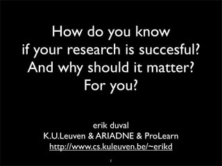 How do you know
if your research is succesful?
  And why should it matter?
           For you?

               erik duval
   K.U.Leuven & ARIADNE & ProLearn
    http://www.cs.kuleuven.be/~erikd
                   1