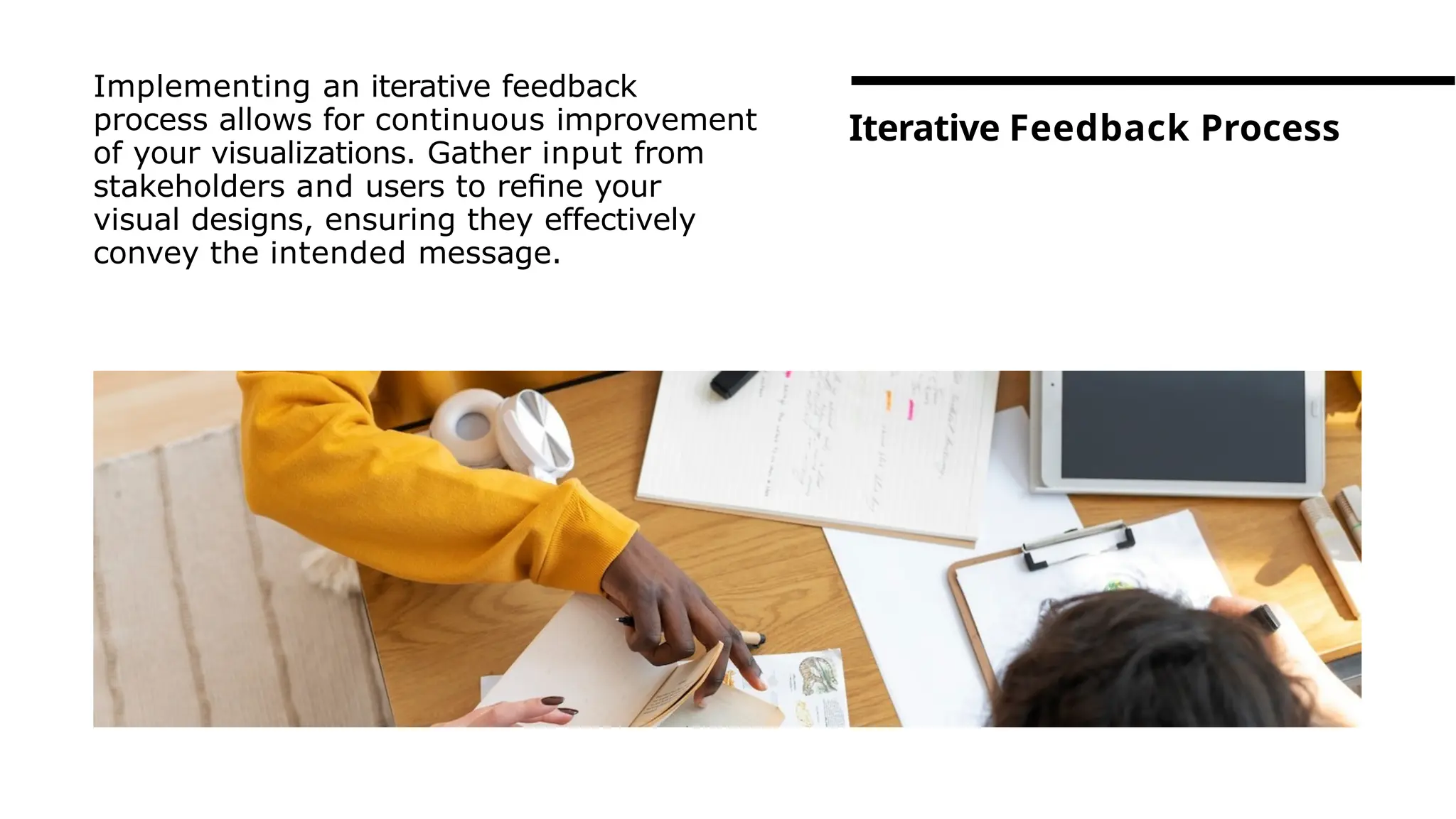 Implementing an iterative feedback
process allows for continuous improvement
of your visualizations. Gather input from
stakeholders and users to reﬁne your
visual designs, ensuring they effectively
convey the intended message.
Iterative Feedback Process
 
